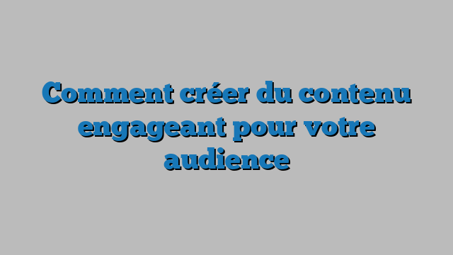 Comment créer du contenu engageant pour votre audience