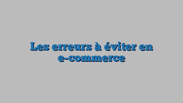 Les erreurs à éviter en e-commerce