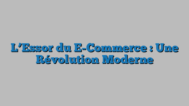 L’Essor du E-Commerce : Une Révolution Moderne